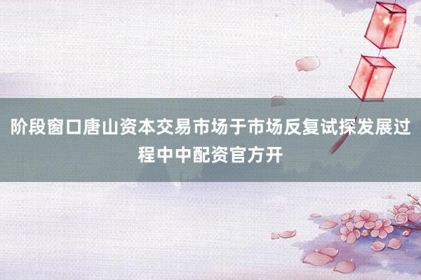 阶段窗口唐山资本交易市场于市场反复试探发展过程中中配资官方开