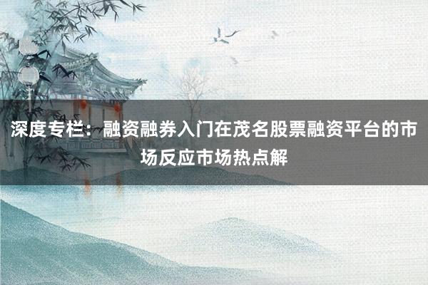 深度专栏：融资融券入门在茂名股票融资平台的市场反应市场热点解
