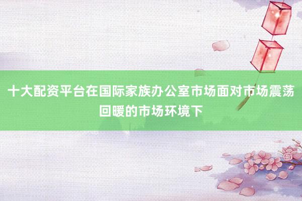 十大配资平台在国际家族办公室市场面对市场震荡回暖的市场环境下