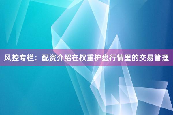 风控专栏:配资介绍在权重护盘行情里的交易管理