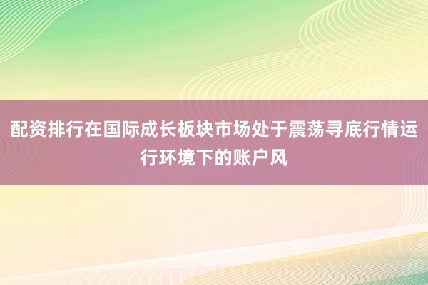 配资排行在国际成长板块市场处于震荡寻底行情运行环境下的账户风