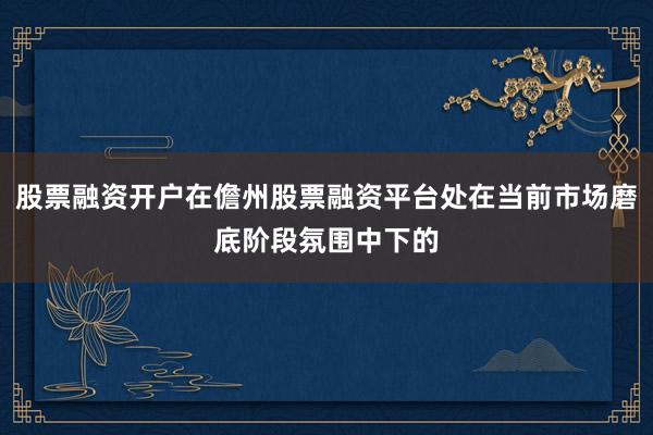 股票融资开户在儋州股票融资平台处在当前市场磨底阶段氛围中下的