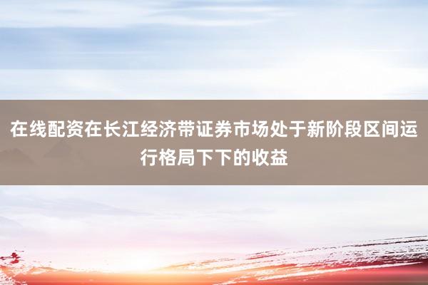 在线配资在长江经济带证券市场处于新阶段区间运行格局下下的收益
