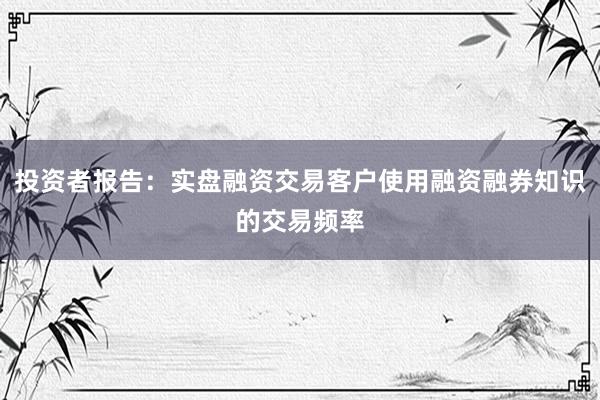 投资者报告：实盘融资交易客户使用融资融券知识的交易频率
