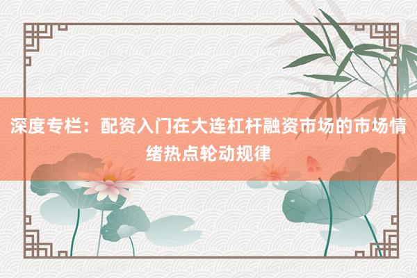 深度专栏:配资入门在大连杠杆融资市场的市场情绪热点轮动规律