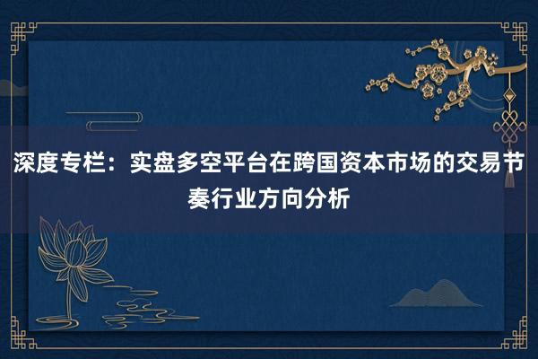 深度专栏：实盘多空平台在跨国资本市场的交易节奏行业方向分析