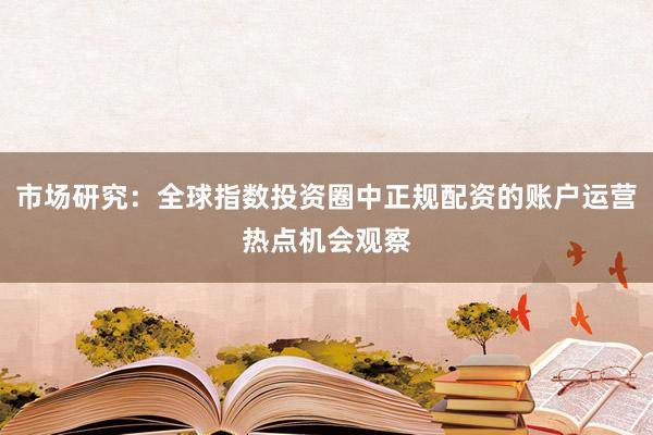 市场研究：全球指数投资圈中正规配资的账户运营热点机会观察