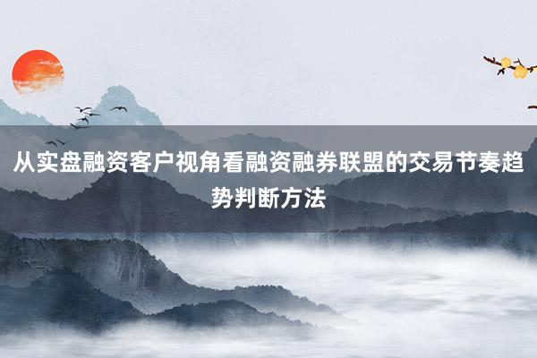 从实盘融资客户视角看融资融券联盟的交易节奏趋势判断方法