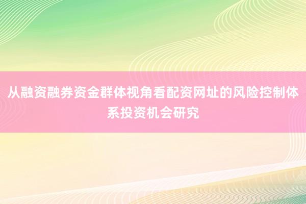 从融资融券资金群体视角看配资网址的风险控制体系投资机会研究