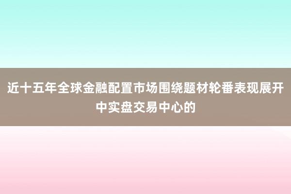 近十五年全球金融配置市场围绕题材轮番表现展开中实盘交易中心的