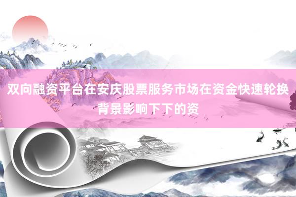 双向融资平台在安庆股票服务市场在资金快速轮换背景影响下下的资