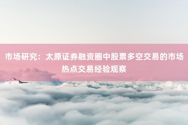 市场研究:太原证券融资圈中股票多空交易的市场热点交易经验观察