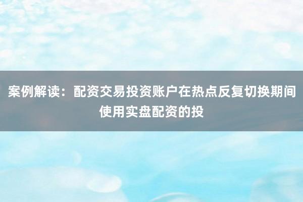 案例解读：配资交易投资账户在热点反复切换期间使用实盘配资的投