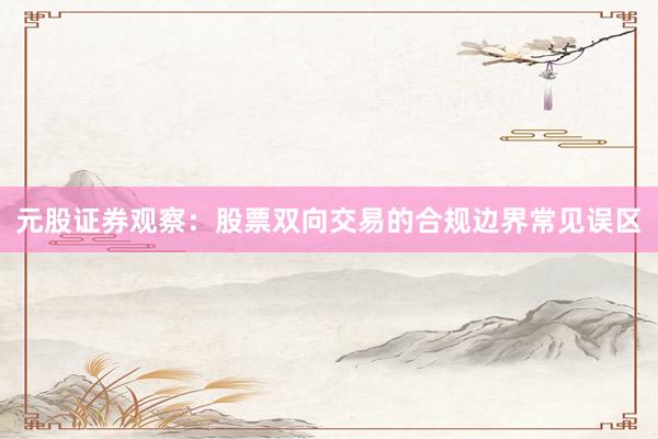元股证券观察：股票双向交易的合规边界常见误区