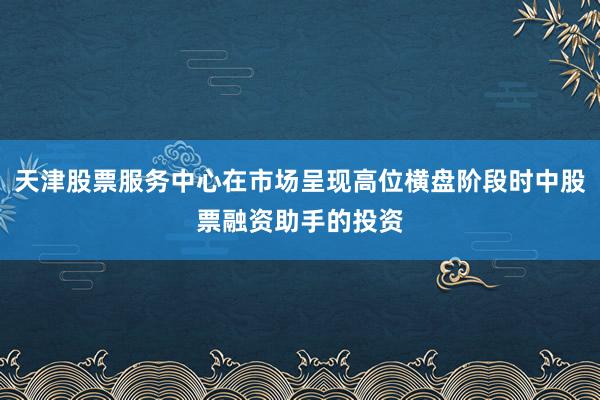 天津股票服务中心在市场呈现高位横盘阶段时中股票融资助手的投资