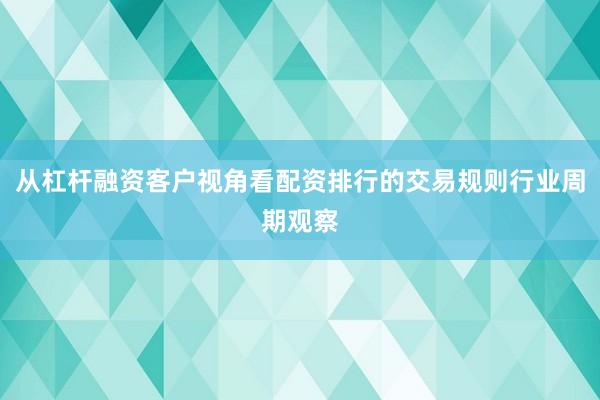 从杠杆融资客户视角看配资排行的交易规则行业周期观察