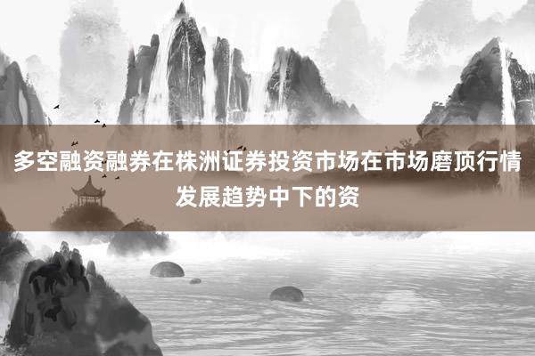 多空融资融券在株洲证券投资市场在市场磨顶行情发展趋势中下的资