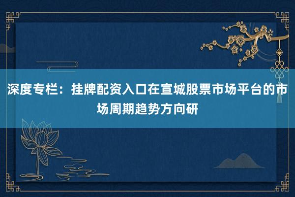 深度专栏：挂牌配资入口在宣城股票市场平台的市场周期趋势方向研