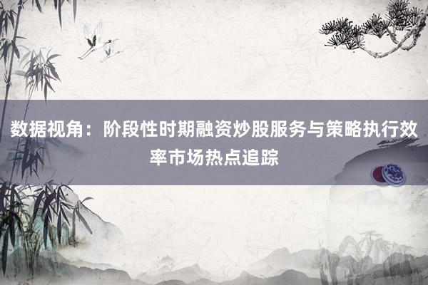 数据视角：阶段性时期融资炒股服务与策略执行效率市场热点追踪