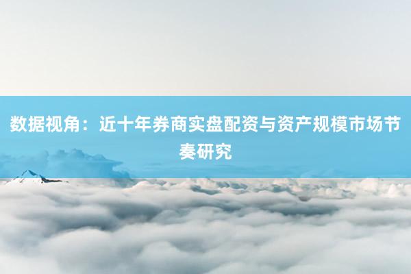 数据视角:近十年券商实盘配资与资产规模市场节奏研究