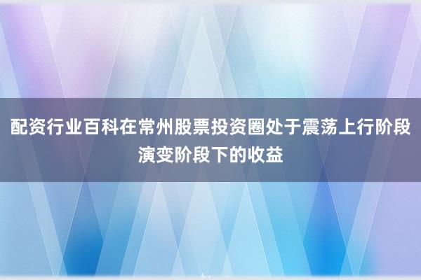 配资行业百科在常州股票投资圈处于震荡上行阶段演变阶段下的收益
