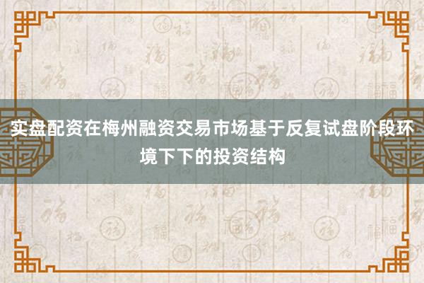 实盘配资在梅州融资交易市场基于反复试盘阶段环境下下的投资结构