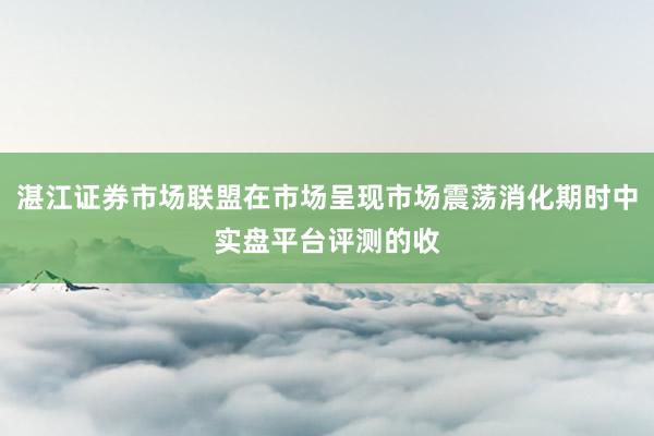 湛江证券市场联盟在市场呈现市场震荡消化期时中实盘平台评测的收