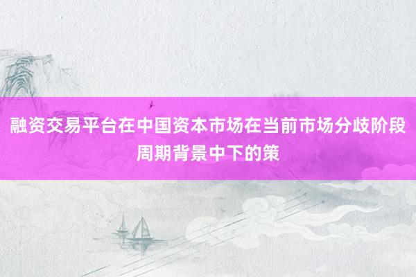 融资交易平台在中国资本市场在当前市场分歧阶段周期背景中下的策