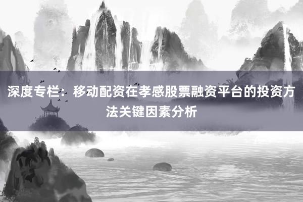 深度专栏：移动配资在孝感股票融资平台的投资方法关键因素分析