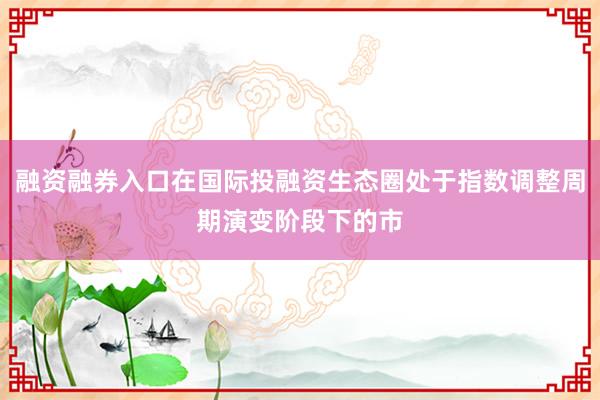 融资融券入口在国际投融资生态圈处于指数调整周期演变阶段下的市