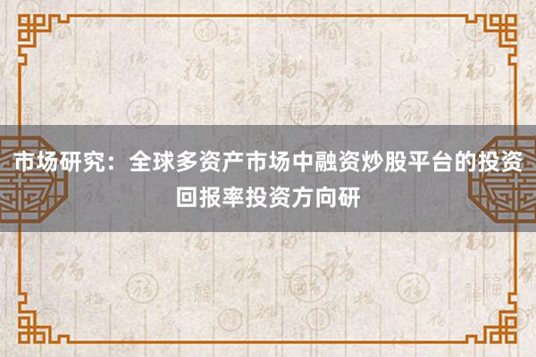 市场研究：全球多资产市场中融资炒股平台的投资回报率投资方向研