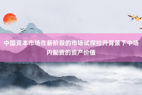 中国资本市场在新阶段的市场试探拉升背景下中场内配资的资产价值