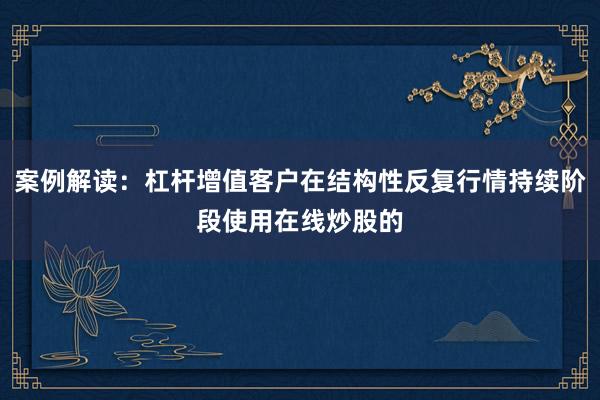 案例解读:杠杆增值客户在结构性反复行情持续阶段使用在线炒股的