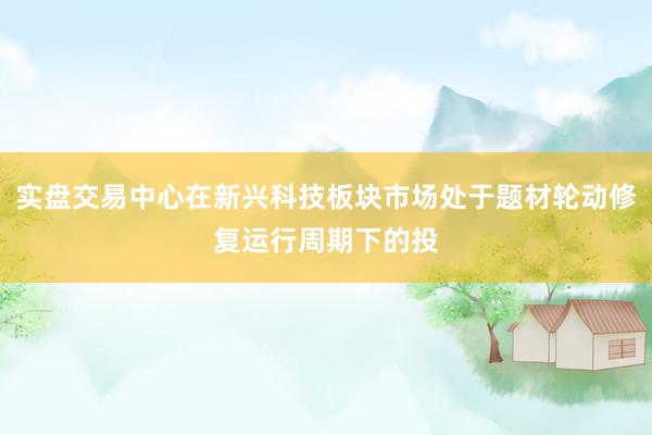 实盘交易中心在新兴科技板块市场处于题材轮动修复运行周期下的投