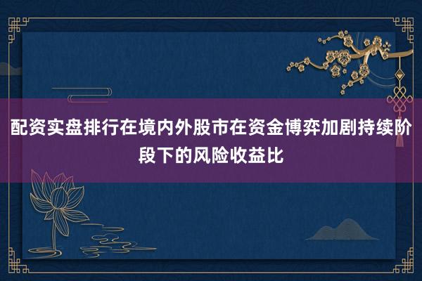 配资实盘排行在境内外股市在资金博弈加剧持续阶段下的风险收益比