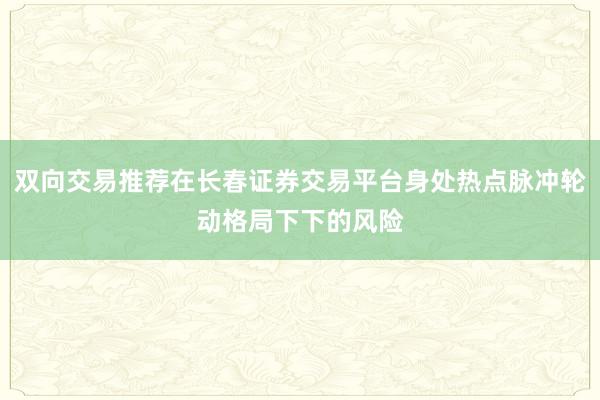 双向交易推荐在长春证券交易平台身处热点脉冲轮动格局下下的风险