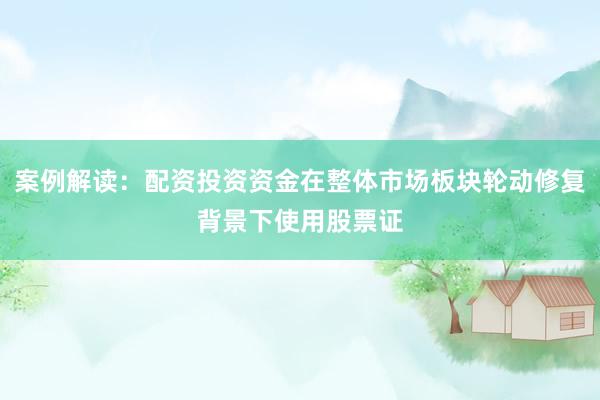 案例解读：配资投资资金在整体市场板块轮动修复背景下使用股票证