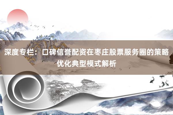 深度专栏:口碑信誉配资在枣庄股票服务圈的策略优化典型模式解析