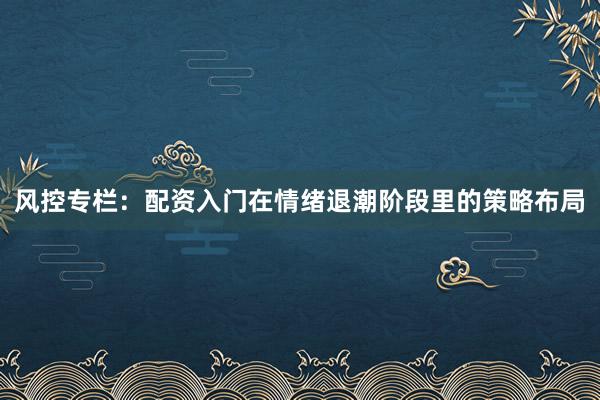 风控专栏：配资入门在情绪退潮阶段里的策略布局