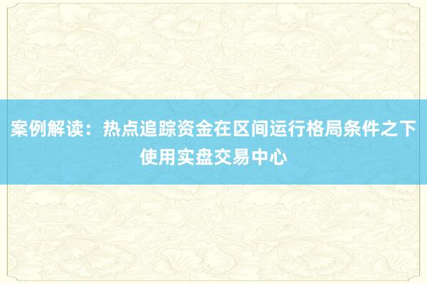 案例解读：热点追踪资金在区间运行格局条件之下使用实盘交易中心