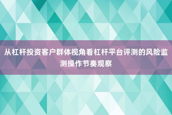 从杠杆投资客户群体视角看杠杆平台评测的风险监测操作节奏观察