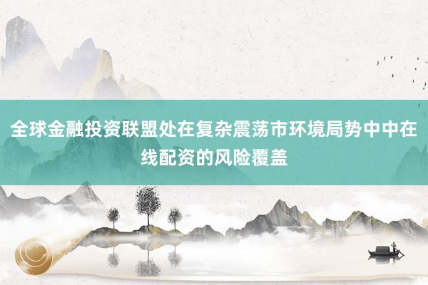 全球金融投资联盟处在复杂震荡市环境局势中中在线配资的风险覆盖