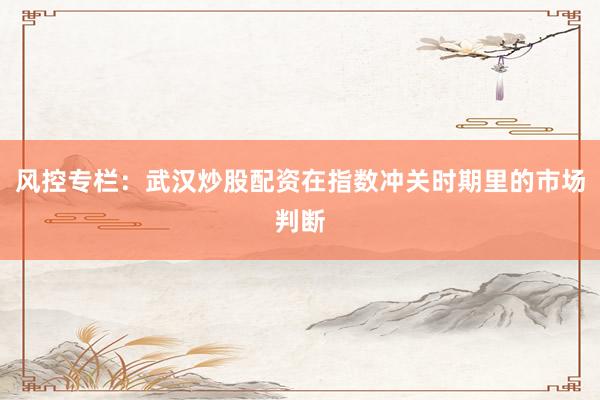 风控专栏：武汉炒股配资在指数冲关时期里的市场判断