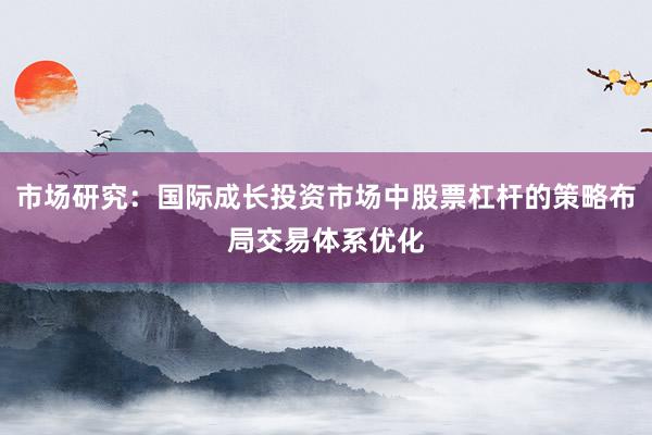市场研究：国际成长投资市场中股票杠杆的策略布局交易体系优化