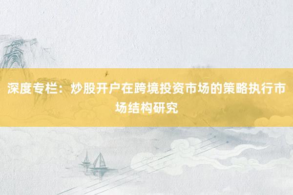 深度专栏:炒股开户在跨境投资市场的策略执行市场结构研究