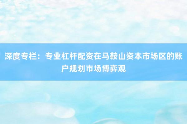 深度专栏：专业杠杆配资在马鞍山资本市场区的账户规划市场博弈观