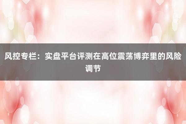 风控专栏:实盘平台评测在高位震荡博弈里的风险调节