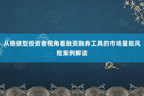 从稳健型投资者视角看融资融券工具的市场量能风险案例解读