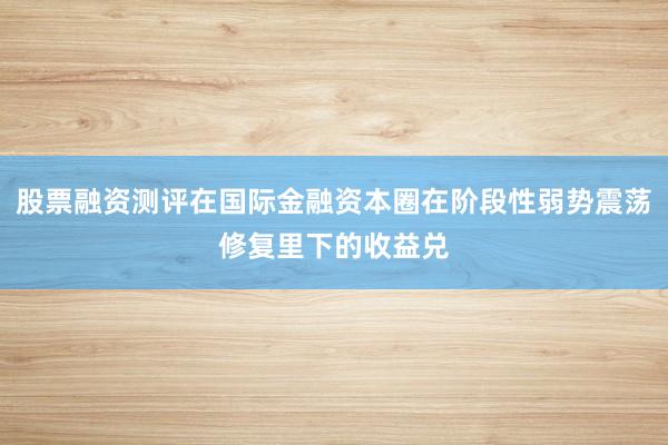 股票融资测评在国际金融资本圈在阶段性弱势震荡修复里下的收益兑