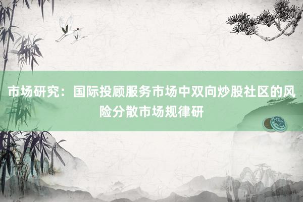 市场研究：国际投顾服务市场中双向炒股社区的风险分散市场规律研